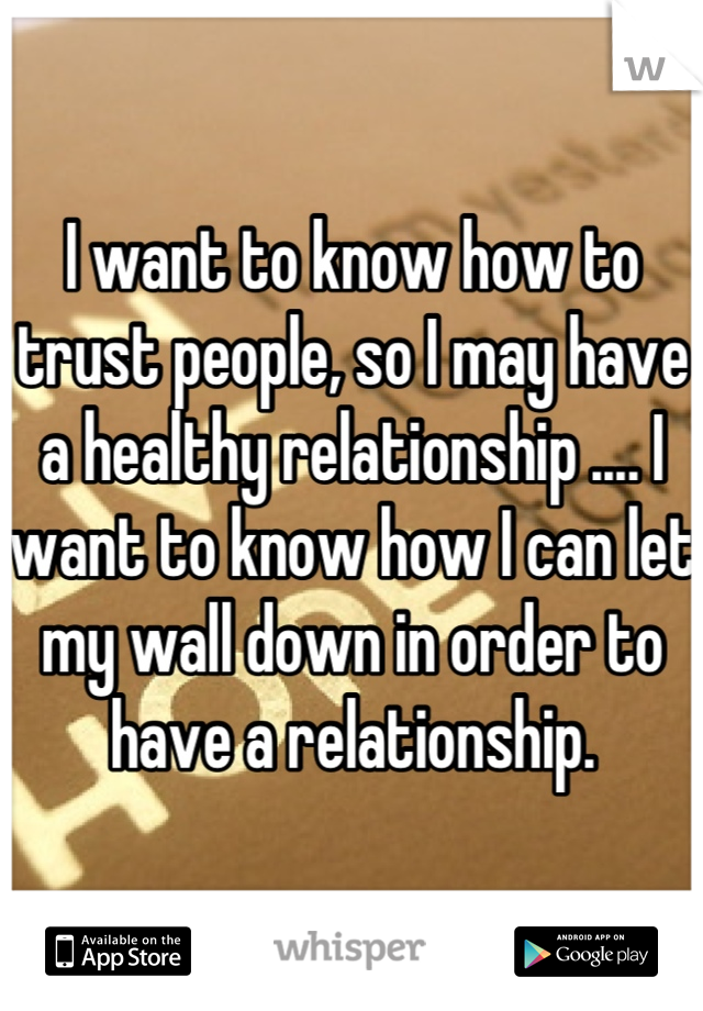 I want to know how to trust people, so I may have a healthy relationship .... I want to know how I can let my wall down in order to have a relationship.