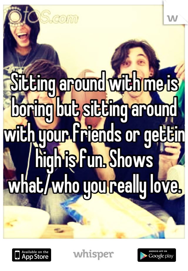 Sitting around with me is boring but sitting around with your friends or gettin high is fun. Shows what/who you really love.