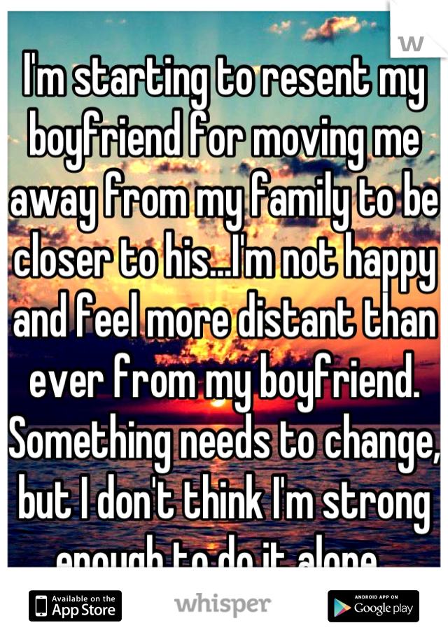 I'm starting to resent my boyfriend for moving me away from my family to be closer to his...I'm not happy and feel more distant than ever from my boyfriend. Something needs to change, but I don't think I'm strong enough to do it alone. 