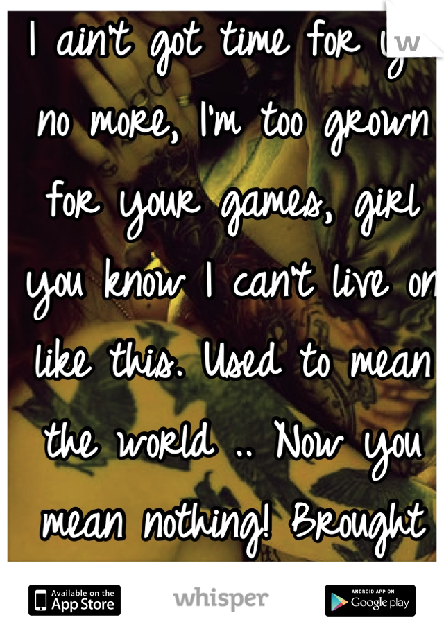 I ain't got time for you no more, I'm too grown for your games, girl you know I can't live on like this. Used to mean the world .. Now you mean nothing! Brought this on your self. Bye bye 