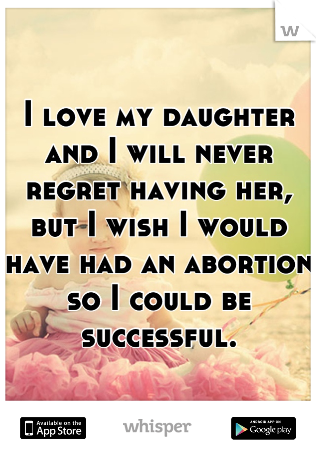 I love my daughter and I will never regret having her, but I wish I would have had an abortion so I could be successful.