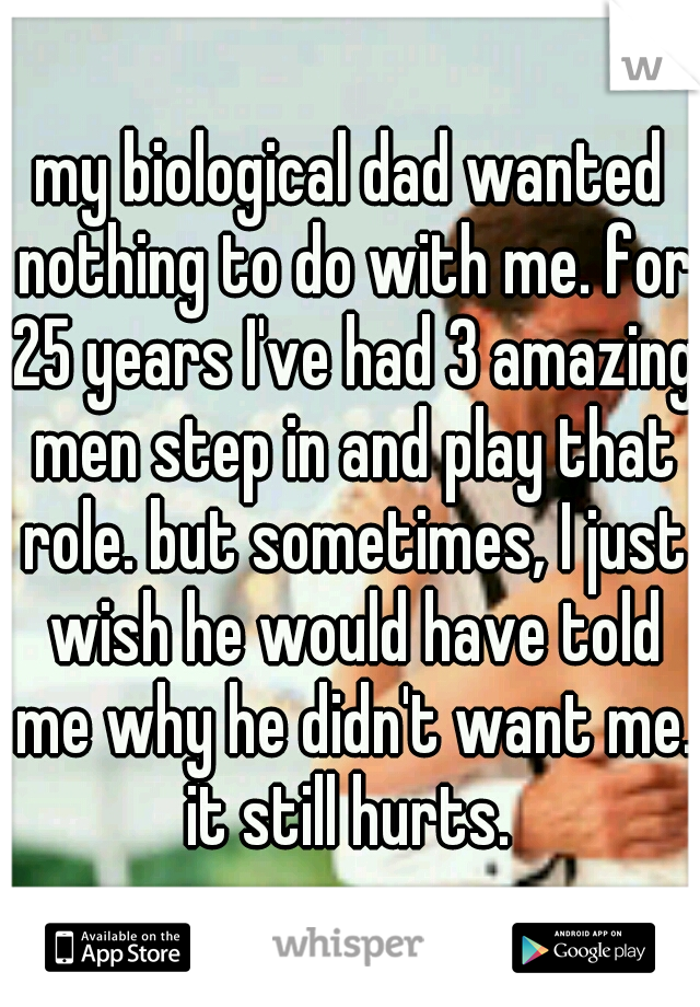 my biological dad wanted nothing to do with me. for 25 years I've had 3 amazing men step in and play that role. but sometimes, I just wish he would have told me why he didn't want me. it still hurts. 