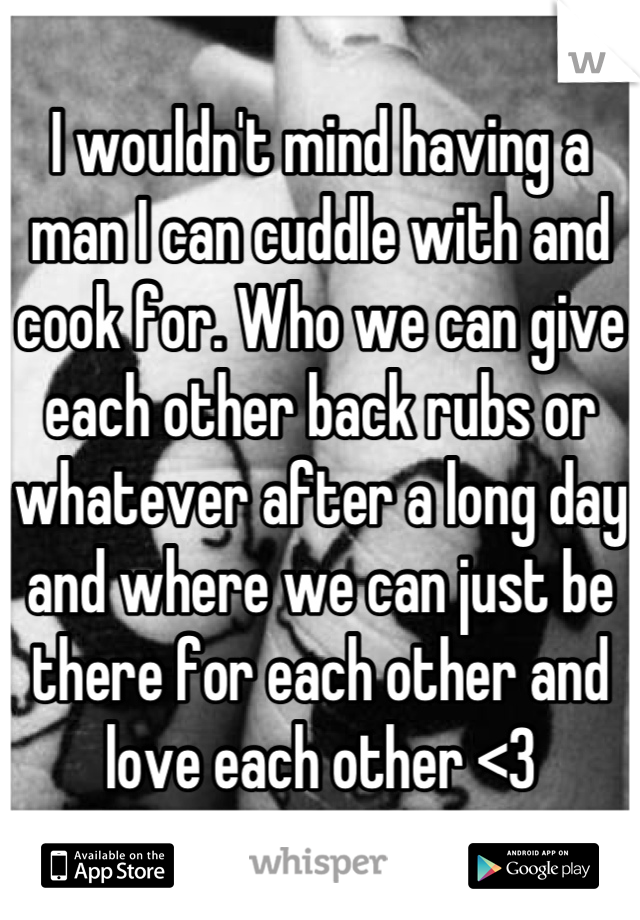 I wouldn't mind having a man I can cuddle with and cook for. Who we can give each other back rubs or whatever after a long day and where we can just be there for each other and love each other <3