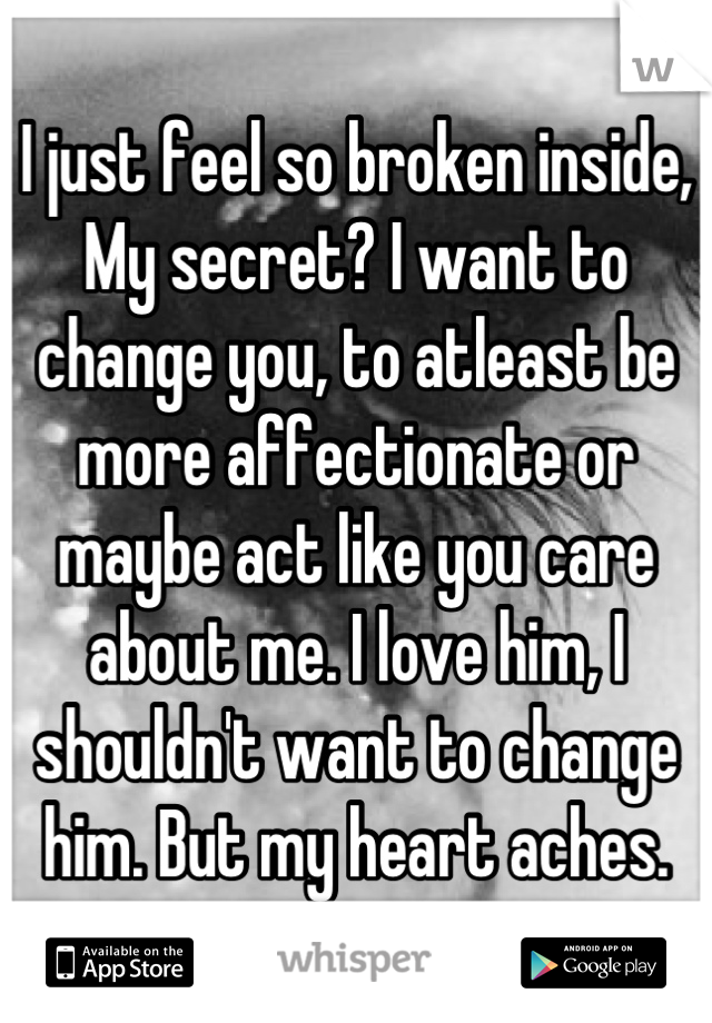 I just feel so broken inside,
My secret? I want to change you, to atleast be more affectionate or maybe act like you care about me. I love him, I shouldn't want to change him. But my heart aches.