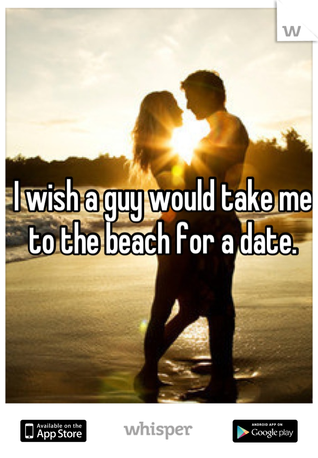 I wish a guy would take me to the beach for a date.