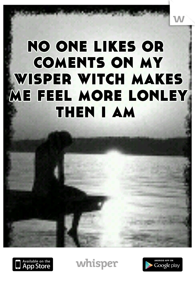 no one likes or coments on my wisper witch makes me feel more lonley then i am 