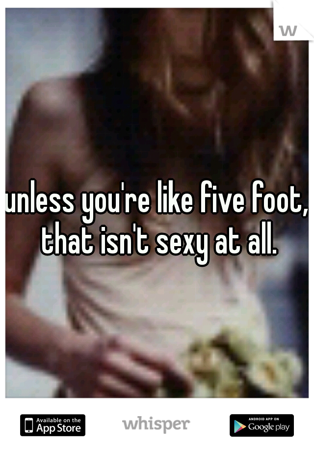 unless you're like five foot, that isn't sexy at all.