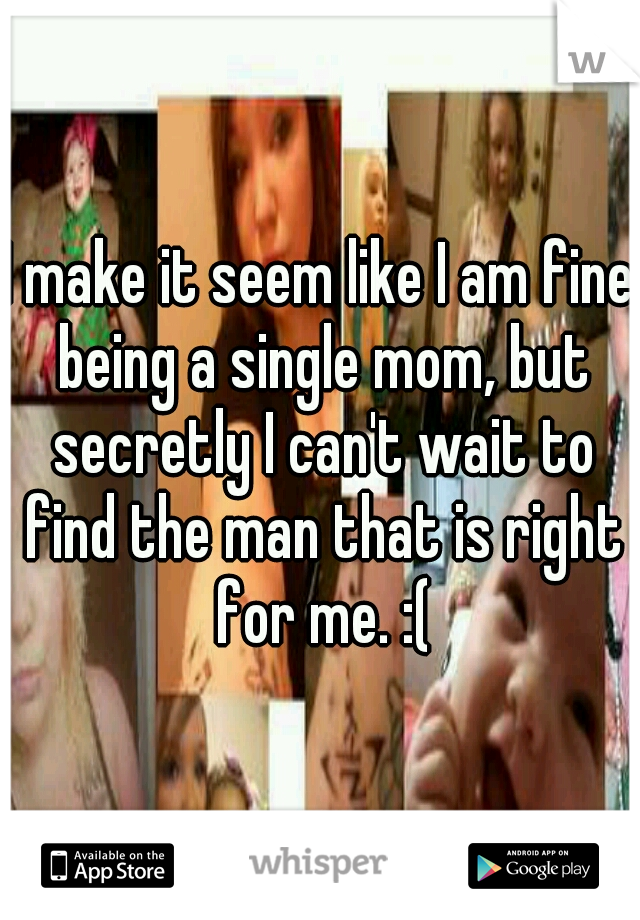 I make it seem like I am fine being a single mom, but secretly I can't wait to find the man that is right for me. :(