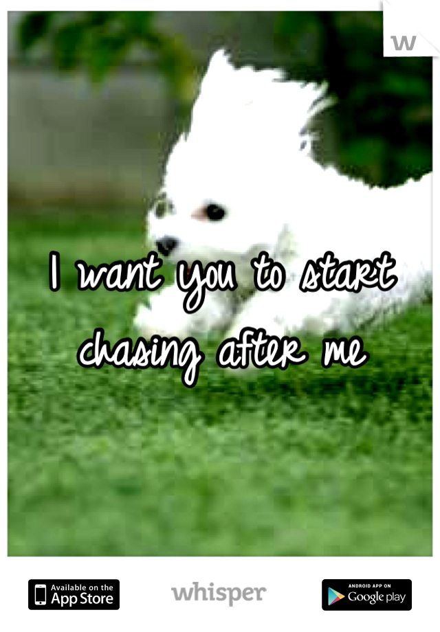 I want you to start chasing after me