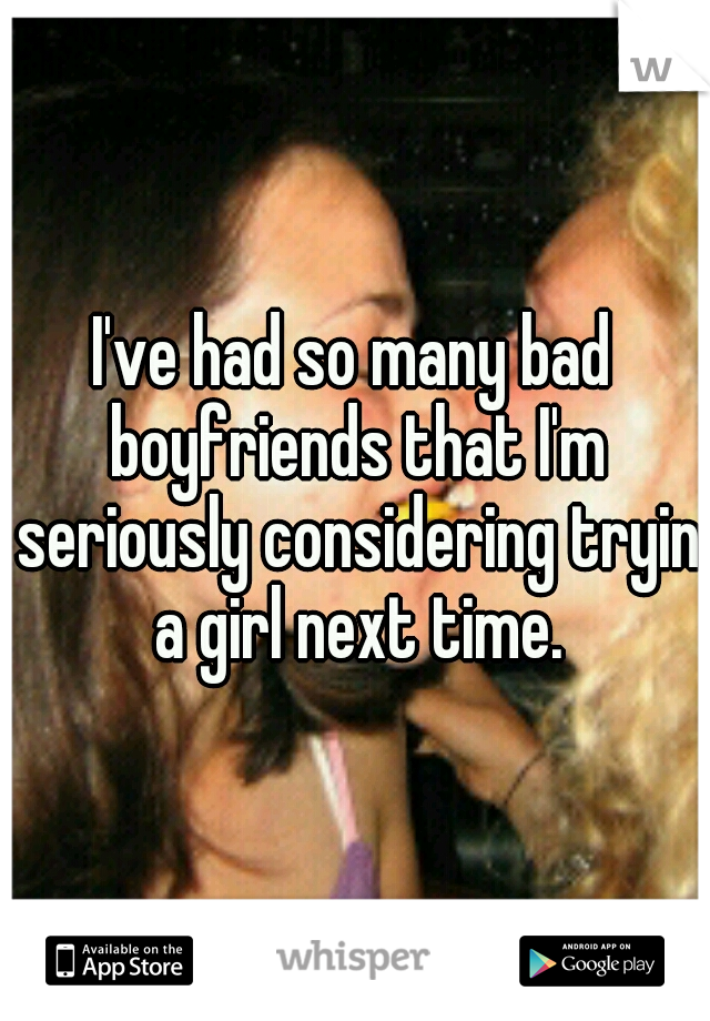 I've had so many bad boyfriends that I'm seriously considering tryin a girl next time.