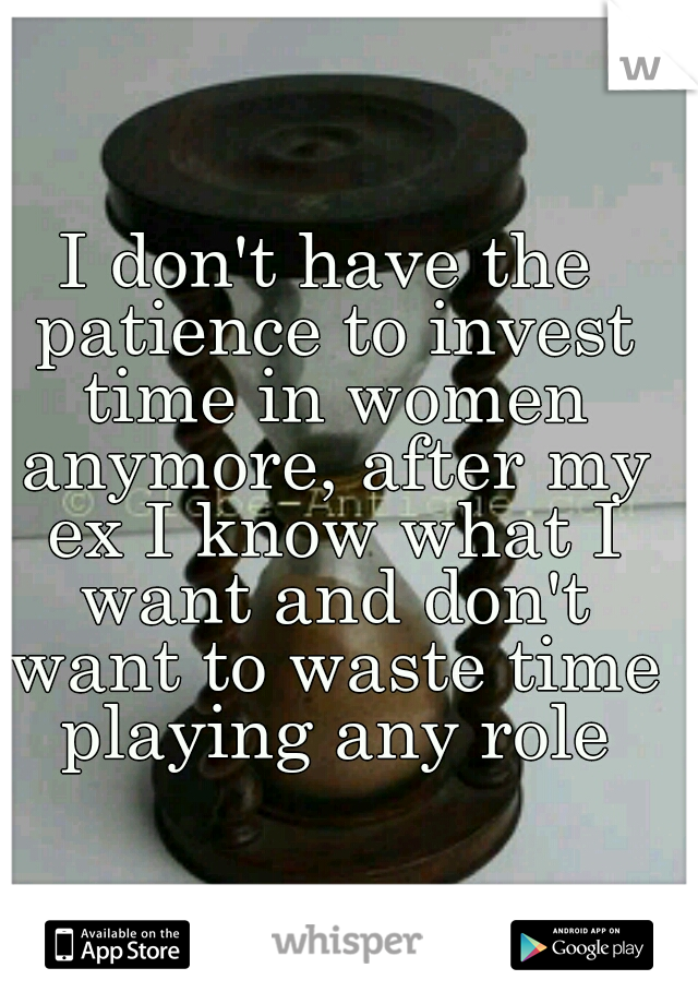 I don't have the patience to invest time in women anymore, after my ex I know what I want and don't want to waste time playing any role