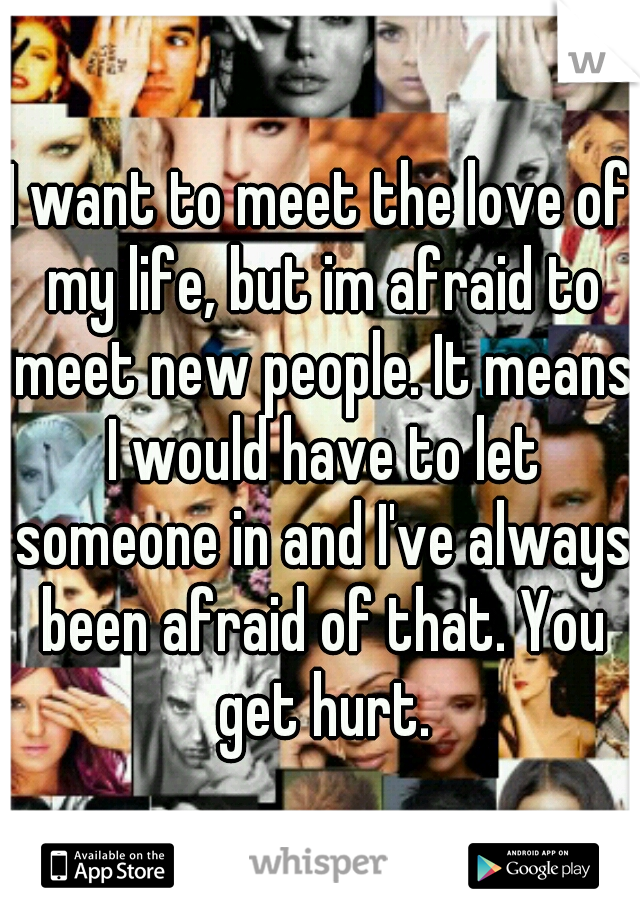 I want to meet the love of my life, but im afraid to meet new people. It means I would have to let someone in and I've always been afraid of that. You get hurt.