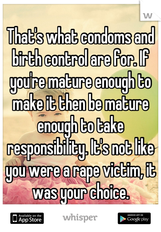 That's what condoms and birth control are for. If you're mature enough to make it then be mature enough to take responsibility. It's not like you were a rape victim, it was your choice.