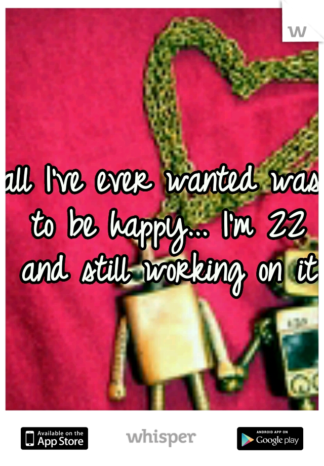 all I've ever wanted was to be happy... I'm 22 and still working on it