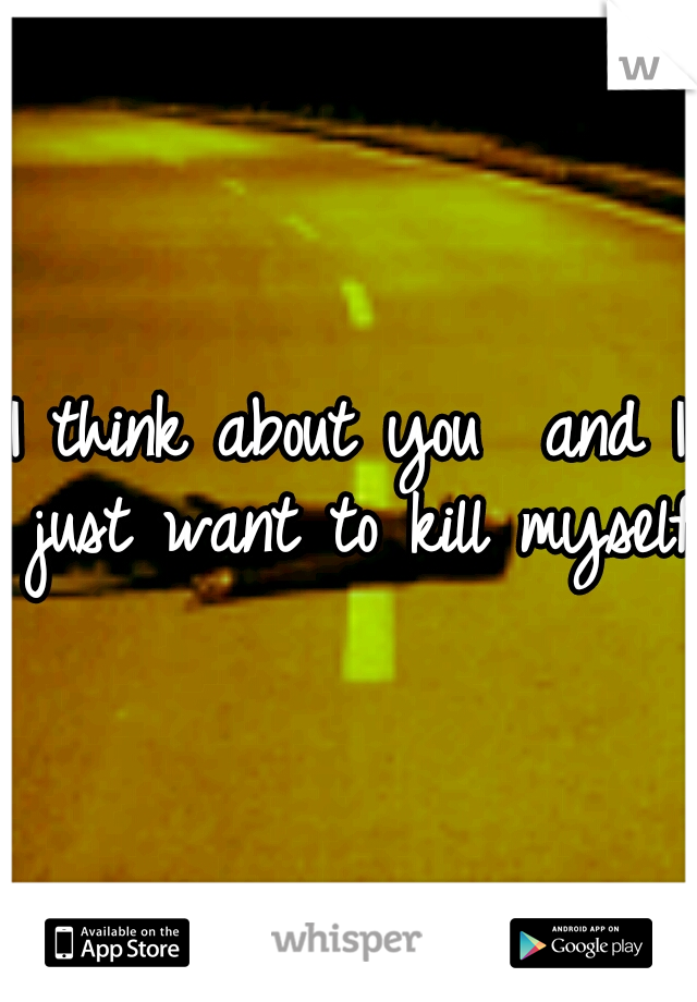 I think about you

and I just want to kill myself.