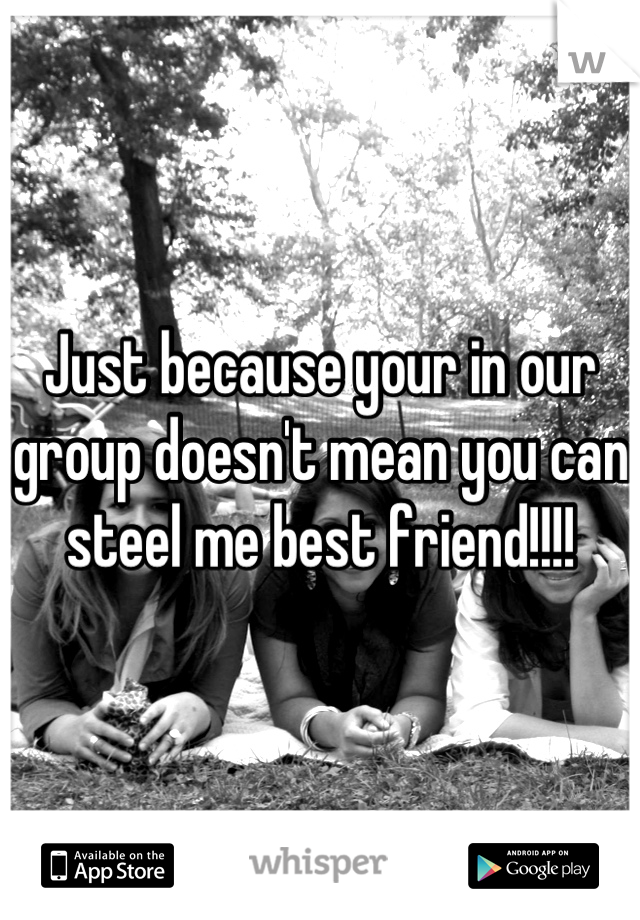 Just because your in our group doesn't mean you can steel me best friend!!!!