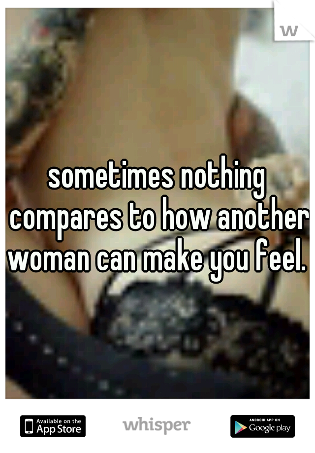 sometimes nothing compares to how another woman can make you feel. 