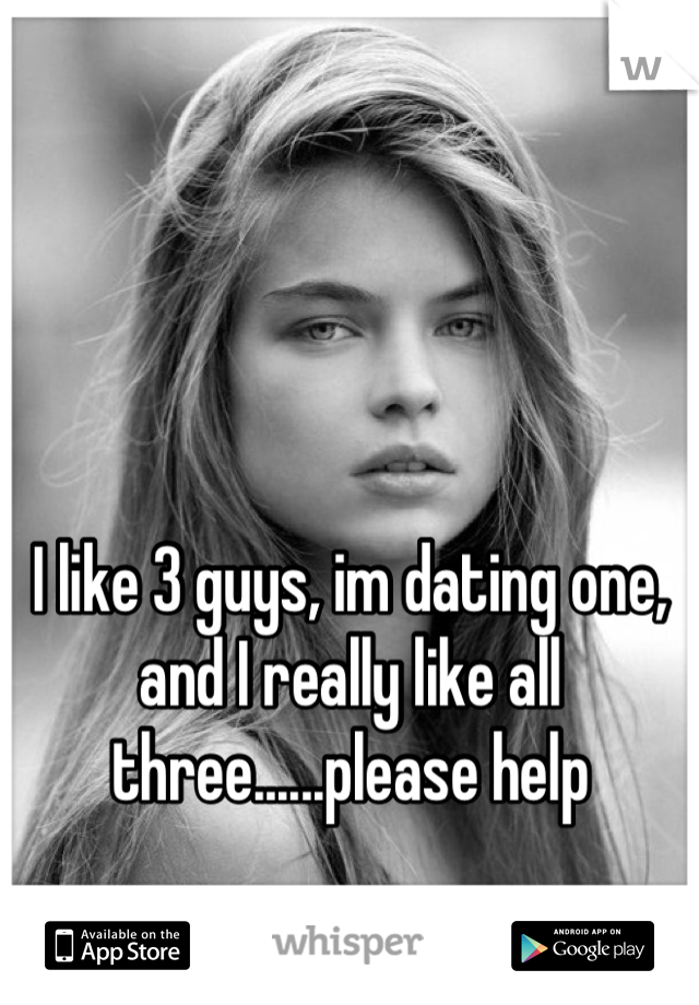 I like 3 guys, im dating one, and I really like all three......please help