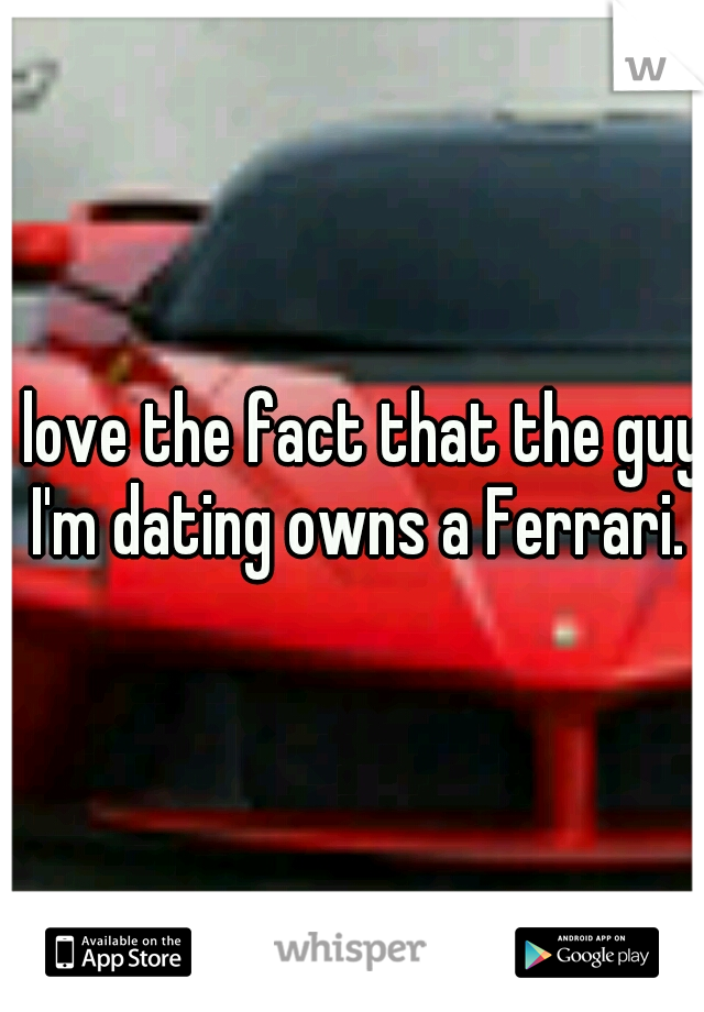 I love the fact that the guy I'm dating owns a Ferrari.