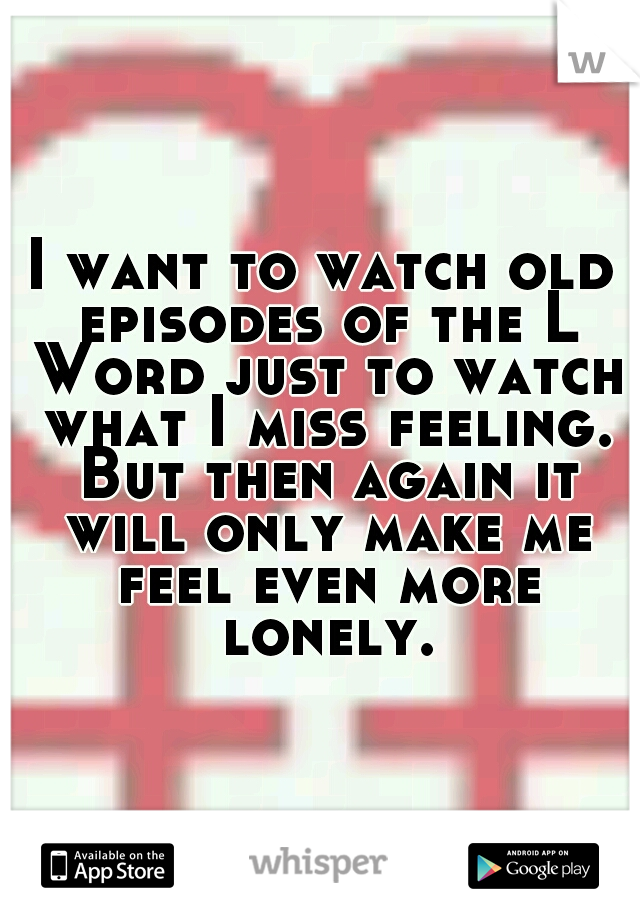 I want to watch old episodes of the L Word just to watch what I miss feeling. But then again it will only make me feel even more lonely.