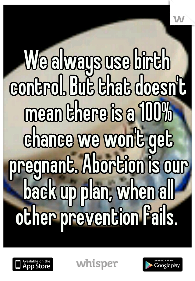 We always use birth control. But that doesn't mean there is a 100% chance we won't get pregnant. Abortion is our back up plan, when all other prevention fails. 