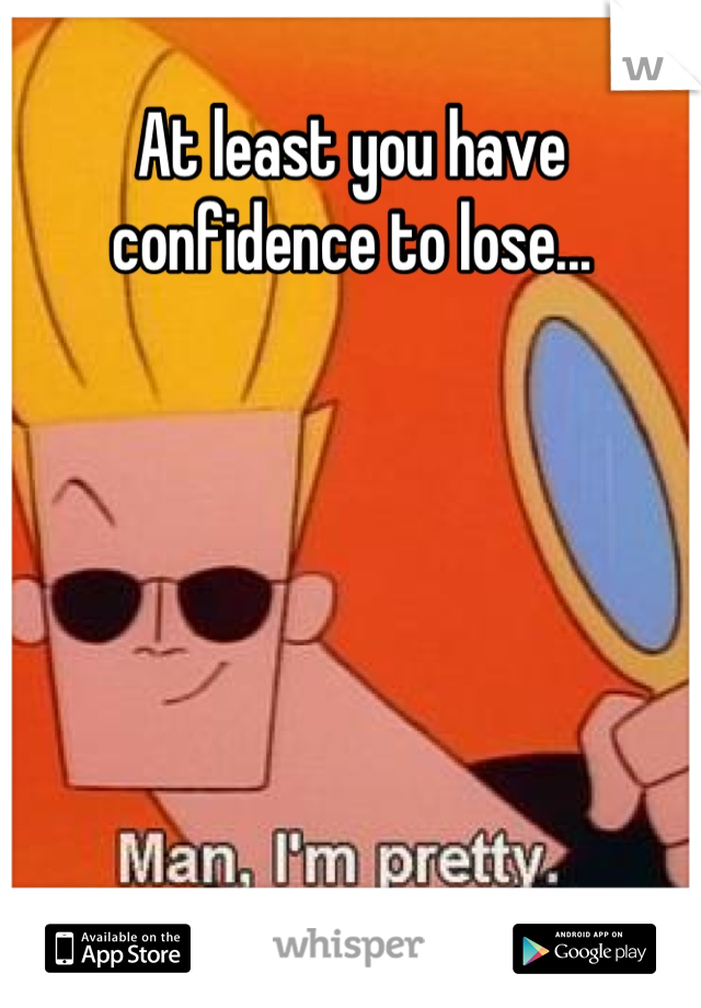 At least you have confidence to lose...