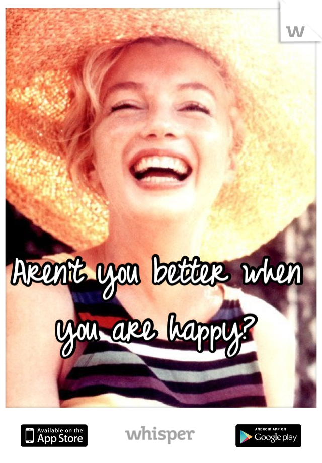 Aren't you better when you are happy?