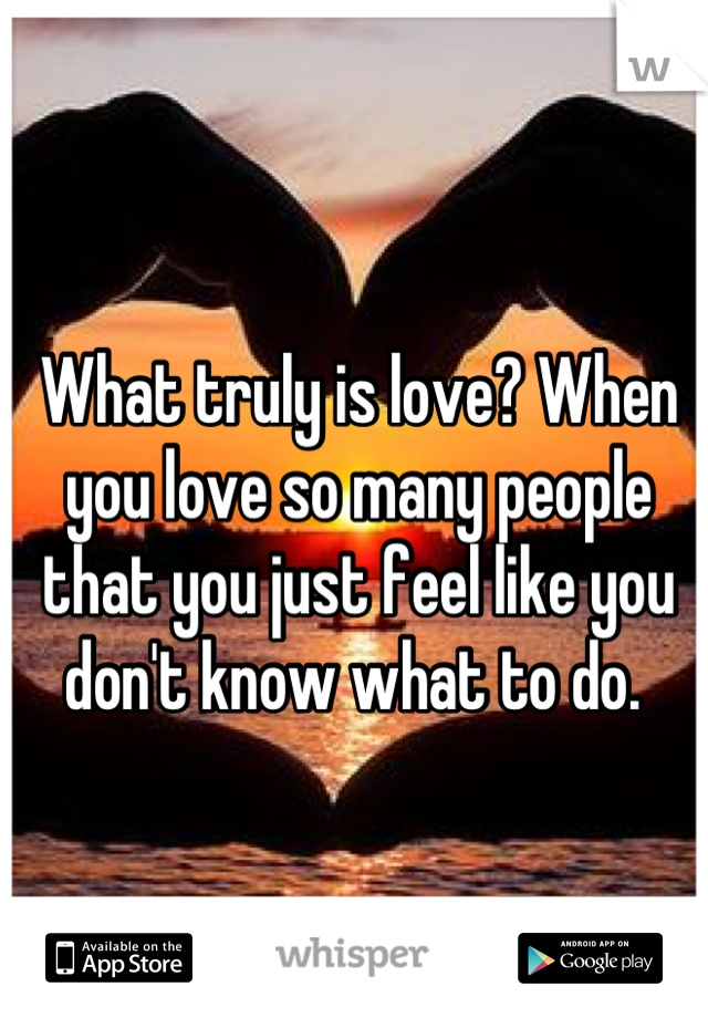 What truly is love? When you love so many people that you just feel like you don't know what to do. 