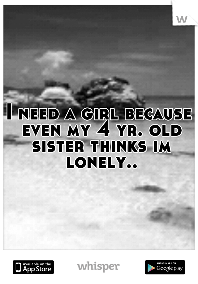 I need a girl because even my 4 yr. old sister thinks im lonely..