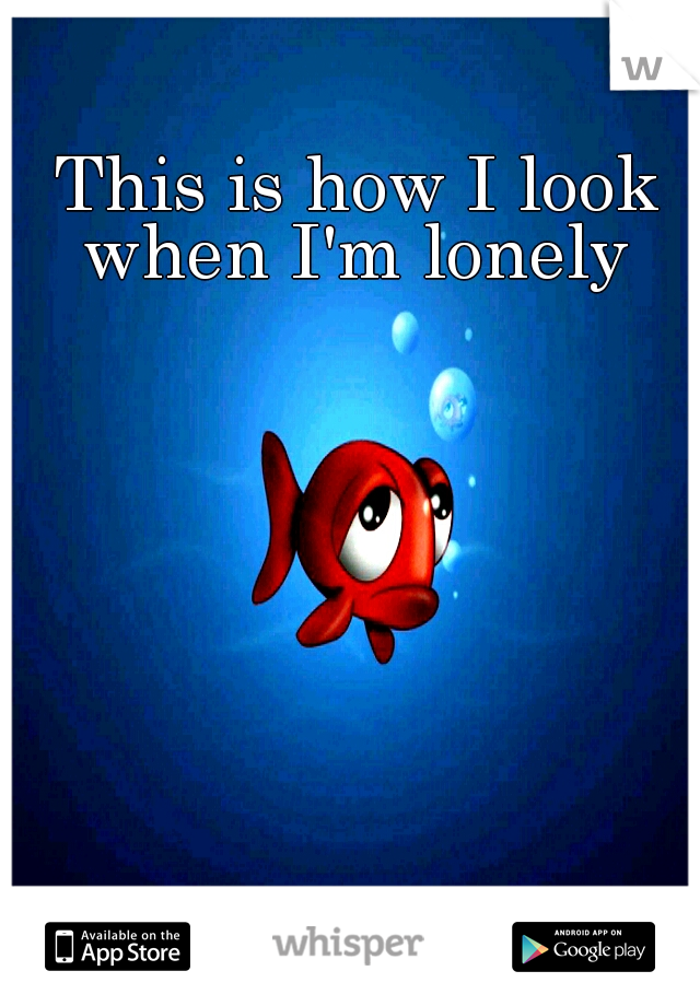 This is how I look when I'm lonely 