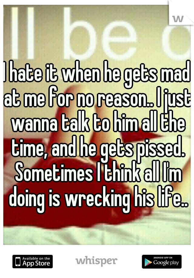 I hate it when he gets mad at me for no reason.. I just wanna talk to him all the time, and he gets pissed. Sometimes I think all I'm doing is wrecking his life..