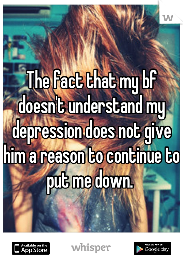 The fact that my bf doesn't understand my depression does not give him a reason to continue to put me down. 