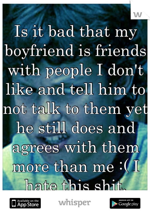 Is it bad that my boyfriend is friends with people I don't like and tell him to not talk to them yet he still does and agrees with them more than me :( I hate this shit.