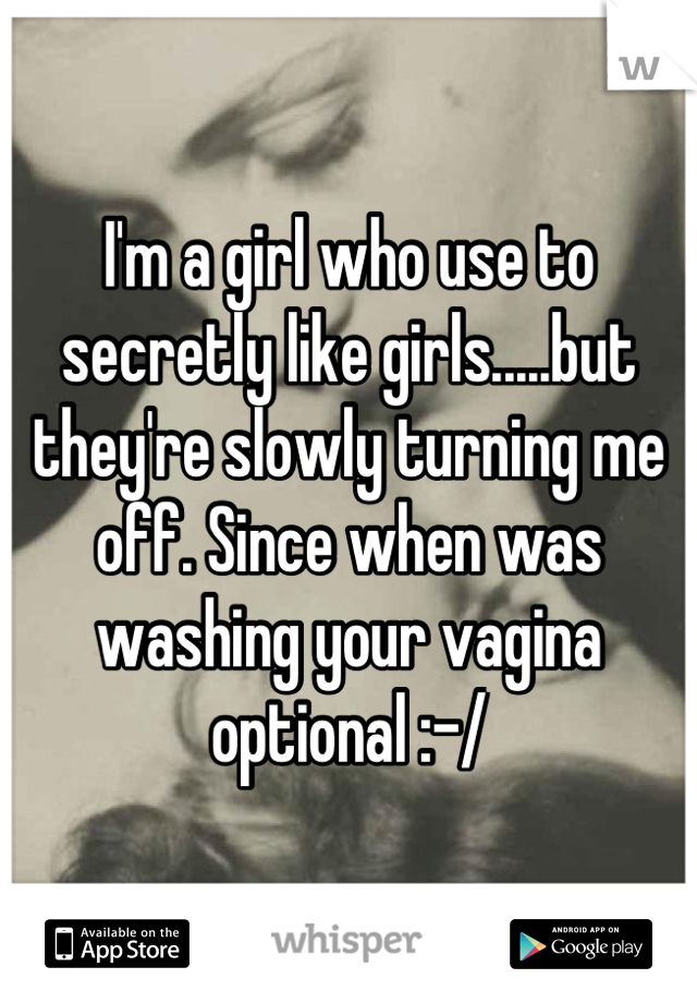 I'm a girl who use to secretly like girls.....but they're slowly turning me off. Since when was washing your vagina optional :-/