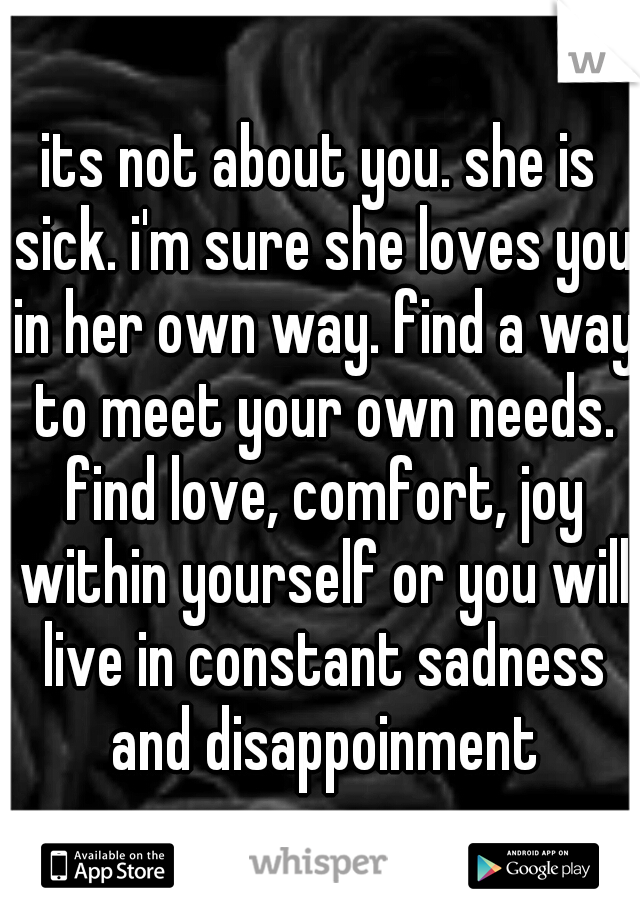 its not about you. she is sick. i'm sure she loves you in her own way. find a way to meet your own needs. find love, comfort, joy within yourself or you will live in constant sadness and disappoinment