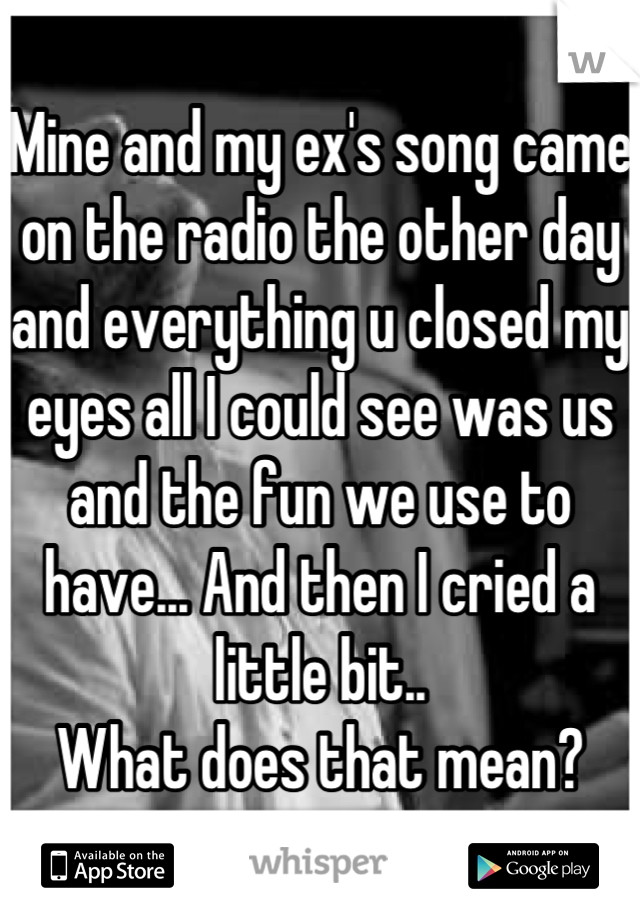 Mine and my ex's song came on the radio the other day and everything u closed my eyes all I could see was us and the fun we use to have... And then I cried a little bit.. 
What does that mean?