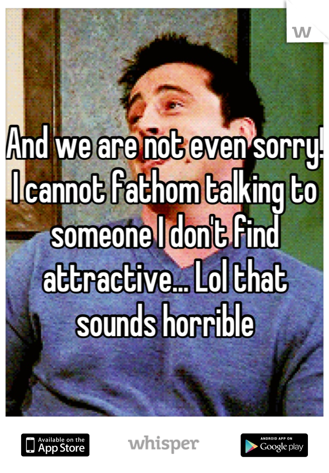 And we are not even sorry! I cannot fathom talking to someone I don't find attractive... Lol that sounds horrible