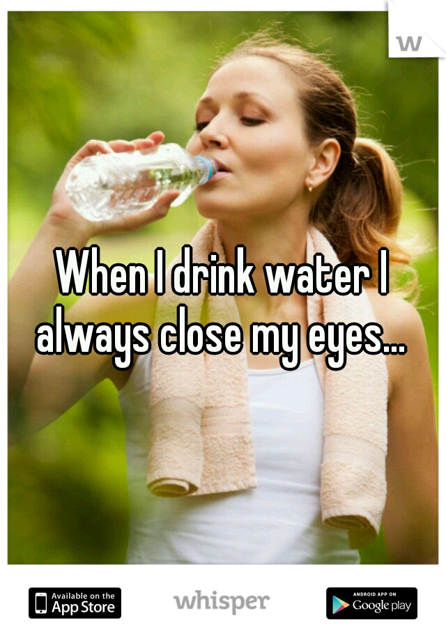 When I drink water I always close my eyes... 