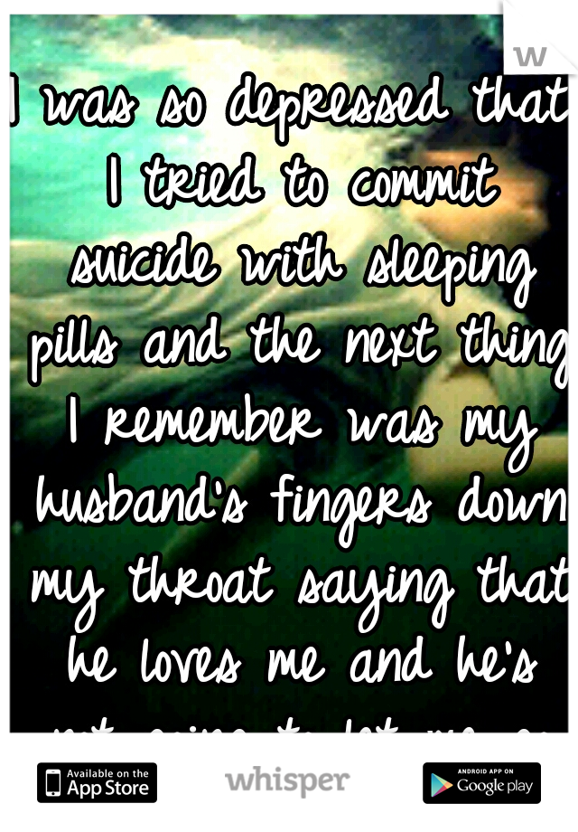 I was so depressed that I tried to commit suicide with sleeping pills and the next thing I remember was my husband's fingers down my throat saying that he loves me and he's not going to let me go