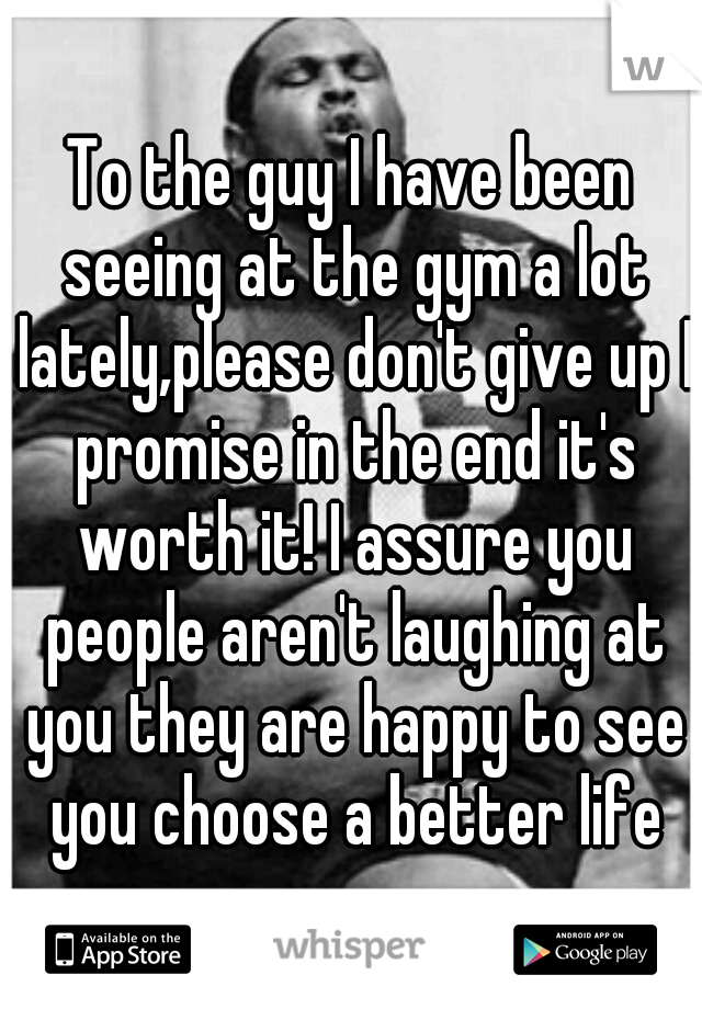 To the guy I have been seeing at the gym a lot lately,please don't give up I promise in the end it's worth it! I assure you people aren't laughing at you they are happy to see you choose a better life