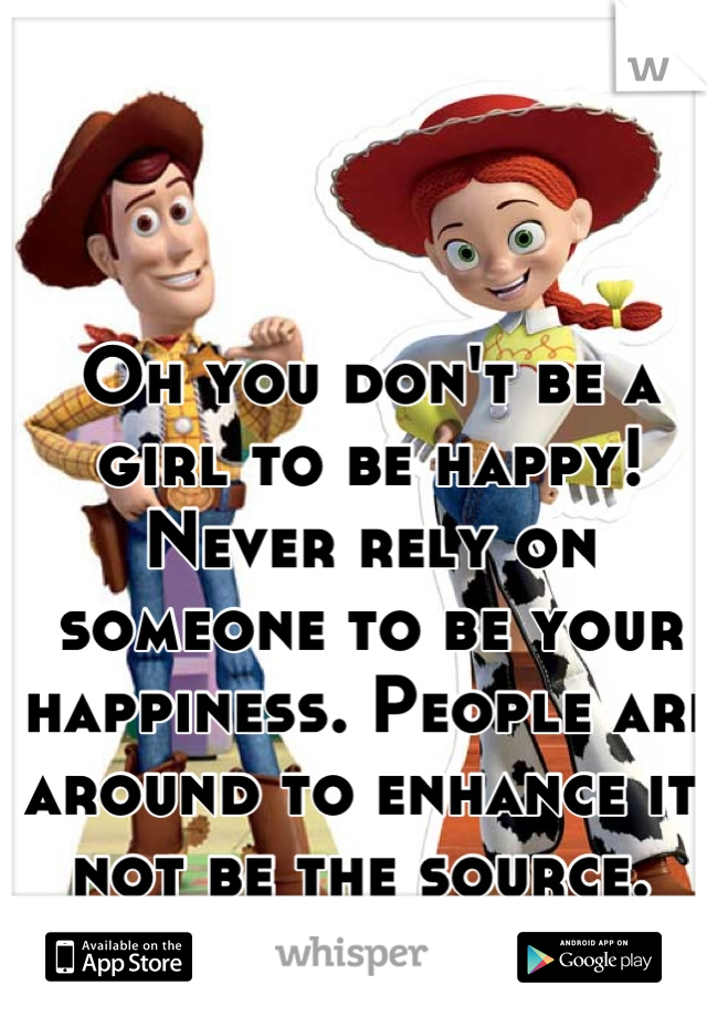 Oh you don't be a girl to be happy!
Never rely on someone to be your happiness. People are around to enhance it, not be the source. 