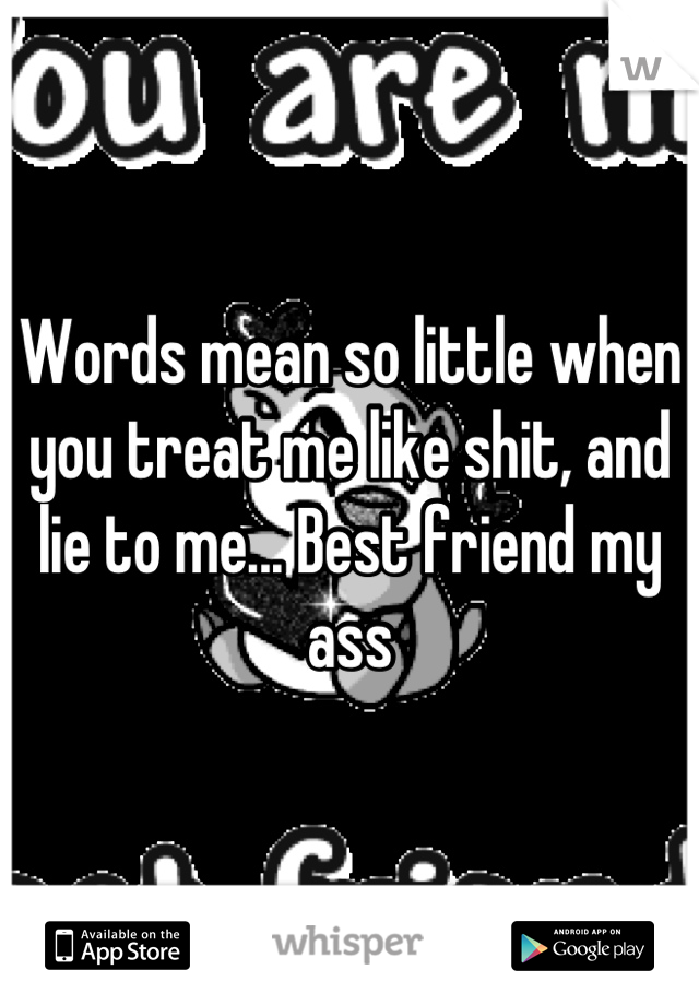 Words mean so little when you treat me like shit, and lie to me... Best friend my ass