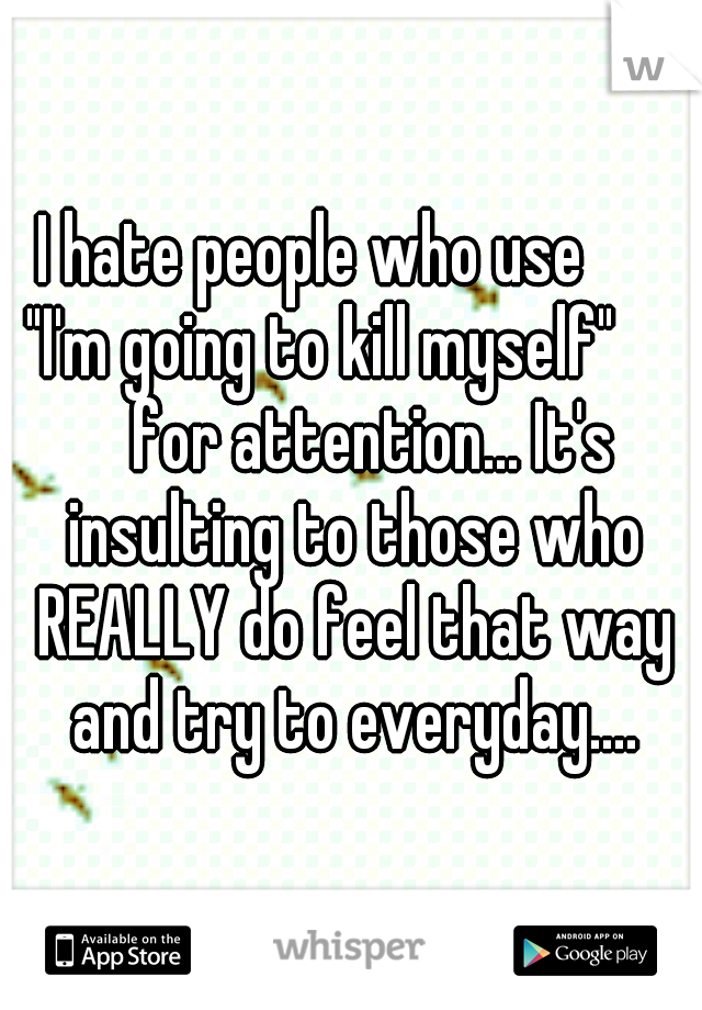 I hate people who use 
   "I'm going to kill myself"      
for attention... It's insulting to those who REALLY do feel that way and try to everyday....