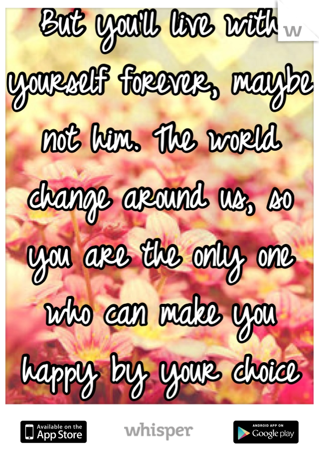 But you'll live with yourself forever, maybe not him. The world change around us, so you are the only one who can make you happy by your choice or simply choose to be 