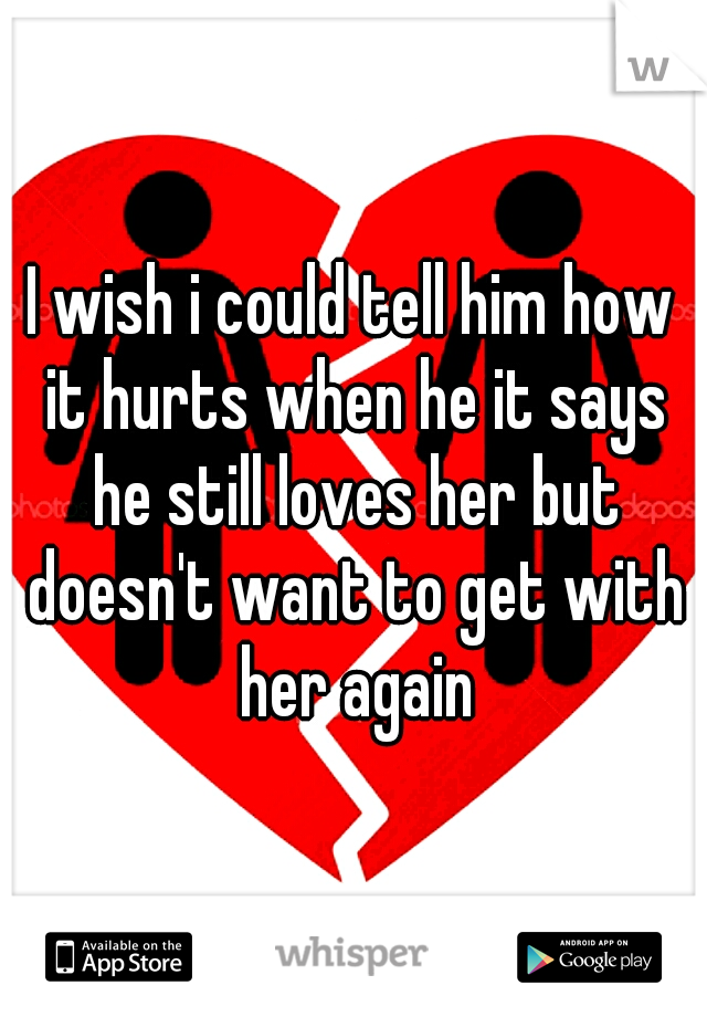 I wish i could tell him how it hurts when he it says he still loves her but doesn't want to get with her again