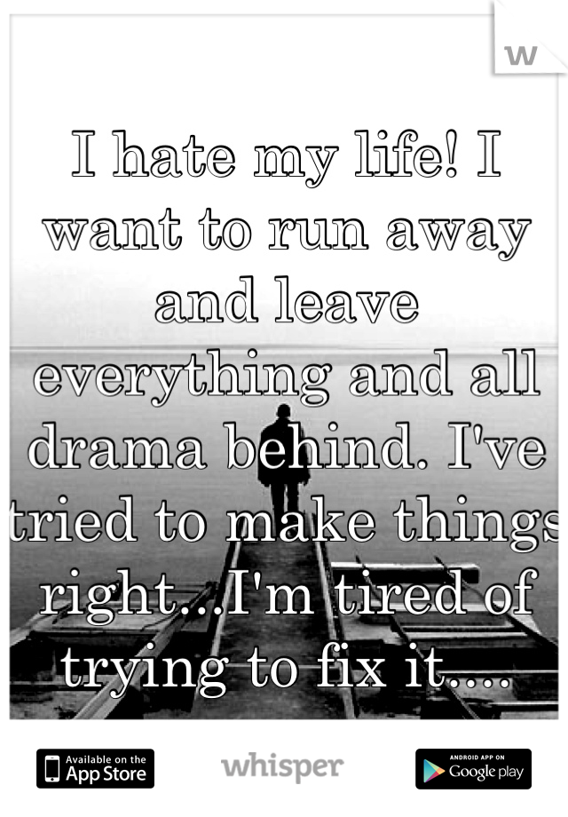 I hate my life! I want to run away and leave everything and all drama behind. I've tried to make things right...I'm tired of trying to fix it....