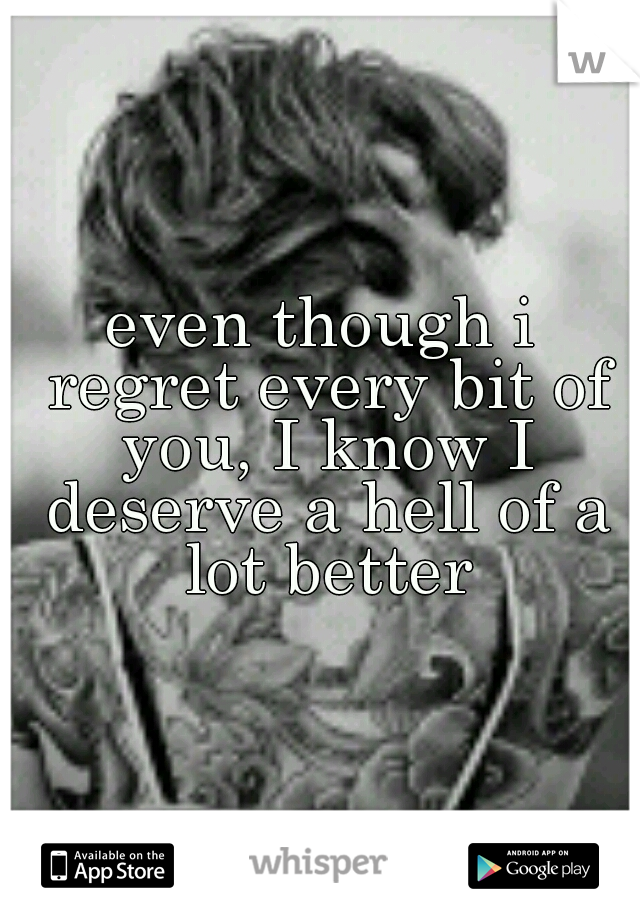 even though i regret every bit of you, I know I deserve a hell of a lot better