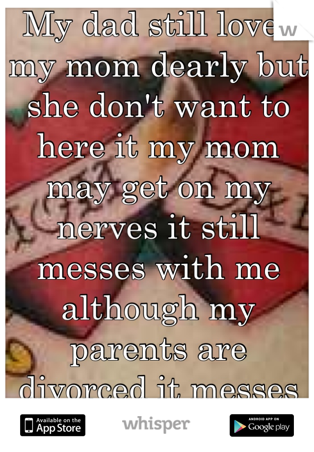 My dad still loves my mom dearly but she don't want to here it my mom may get on my nerves it still messes with me although my parents are divorced it messes with me but I love them no matter what