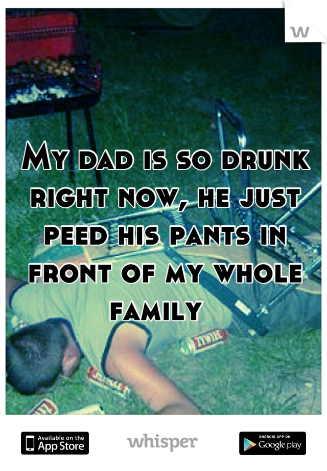 My dad is so drunk right now, he just peed his pants in front of my whole family  