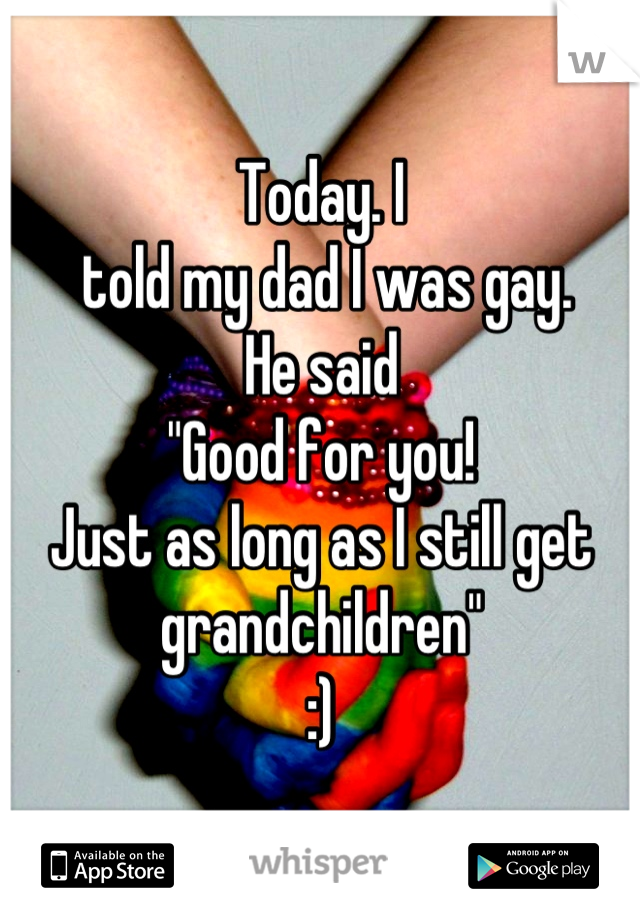 Today. I
 told my dad I was gay. 
He said 
"Good for you!
Just as long as I still get grandchildren"
:)